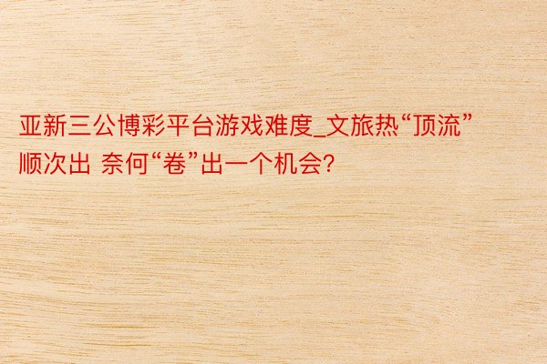 亚新三公博彩平台游戏难度_文旅热“顶流”顺次出 奈何“卷”出一个机会？