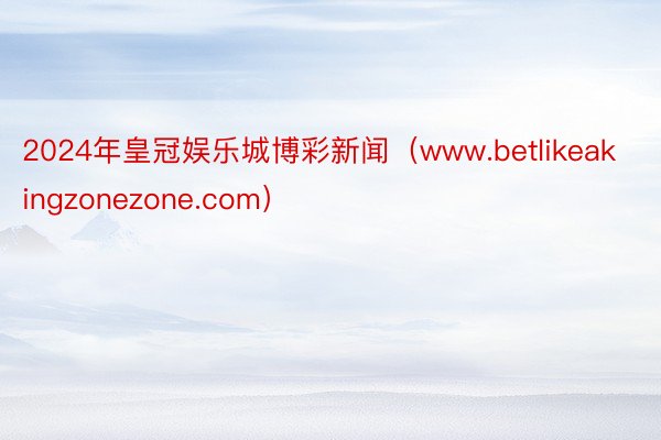 2024年皇冠娱乐城博彩新闻（www.betlikeakingzonezone.com）