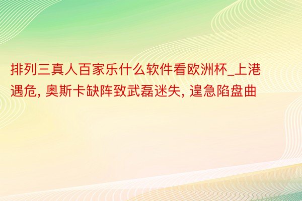 排列三真人百家乐什么软件看欧洲杯_上港遇危, 奥斯卡缺阵致武磊迷失, 遑急陷盘曲