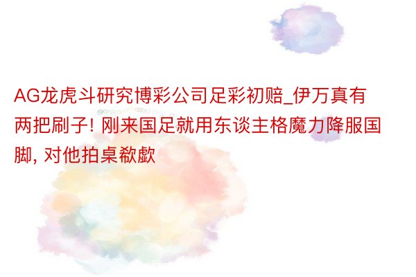 AG龙虎斗研究博彩公司足彩初赔_伊万真有两把刷子! 刚来国足就用东谈主格魔力降服国脚, 对他拍桌欷歔