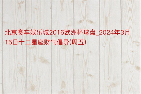 北京赛车娱乐城2016欧洲杯球盘_2024年3月15日十二星座财气倡导(周五)