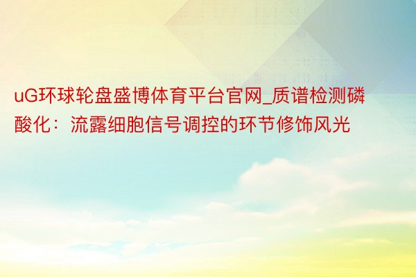 uG环球轮盘盛博体育平台官网_质谱检测磷酸化：流露细胞信号调控的环节修饰风光