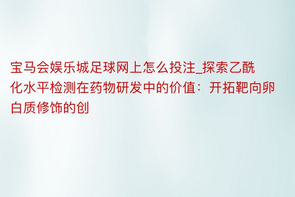 宝马会娱乐城足球网上怎么投注_探索乙酰化水平检测在药物研发中的价值：开拓靶向卵白质修饰的创