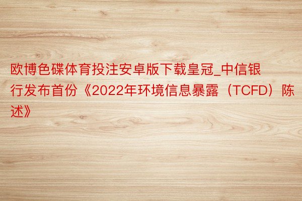 欧博色碟体育投注安卓版下载皇冠_中信银行发布首份《2022年环境信息暴露（TCFD）陈述》