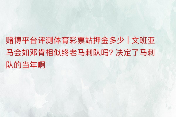 赌博平台评测体育彩票站押金多少 | 文班亚马会如邓肯相似终老马刺队吗? 决定了马刺队的当年啊