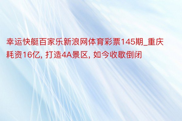 幸运快艇百家乐新浪网体育彩票145期_重庆耗资16亿, 打造4A景区, 如今收歇倒闭