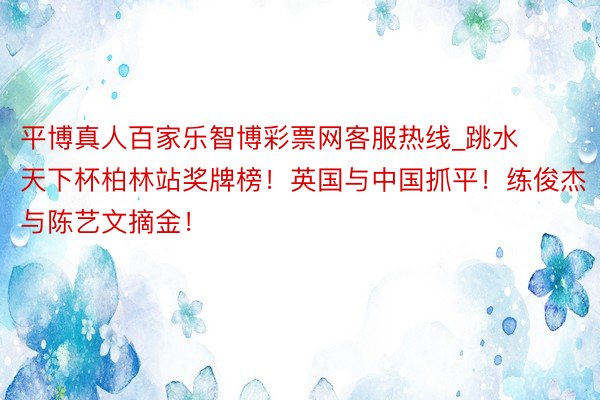 平博真人百家乐智博彩票网客服热线_跳水天下杯柏林站奖牌榜！英国与中国抓平！练俊杰与陈艺文摘金！