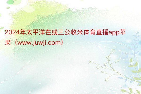 2024年太平洋在线三公收米体育直播app苹果（www.juwji.com）