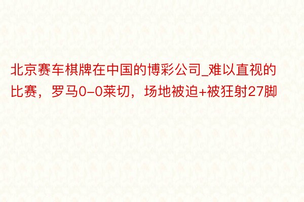 北京赛车棋牌在中国的博彩公司_难以直视的比赛，罗马0-0莱切，场地被迫+被狂射27脚