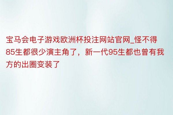 宝马会电子游戏欧洲杯投注网站官网_怪不得85生都很少演主角了，新一代95生都也曾有我方的出圈变装了