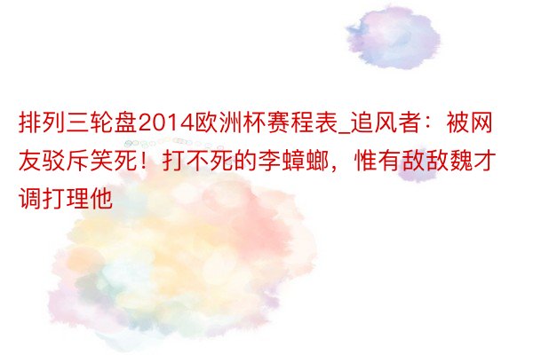 排列三轮盘2014欧洲杯赛程表_追风者：被网友驳斥笑死！打不死的李蟑螂，惟有敌敌魏才调打理他