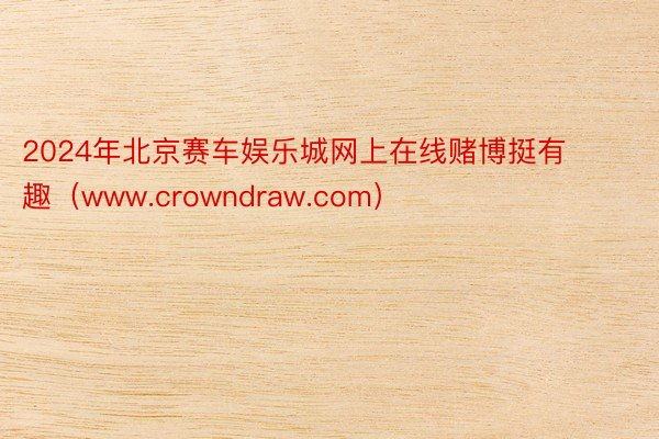 2024年北京赛车娱乐城网上在线赌博挺有趣（www.crowndraw.com）