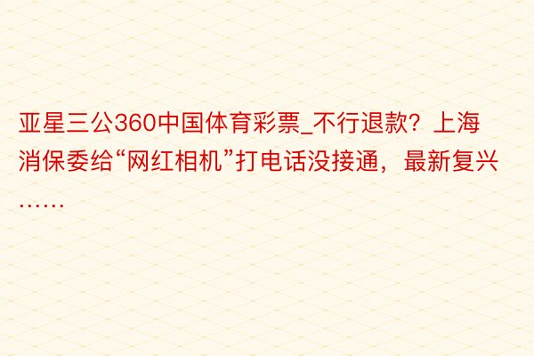 亚星三公360中国体育彩票_不行退款？上海消保委给“网红相机”打电话没接通，最新复兴……