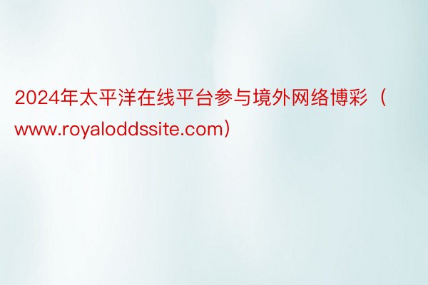 2024年太平洋在线平台参与境外网络博彩（www.royaloddssite.com）