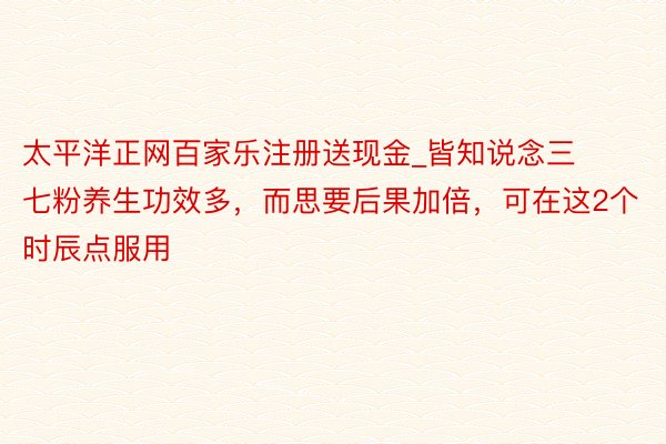 太平洋正网百家乐注册送现金_皆知说念三七粉养生功效多，而思要后果加倍，可在这2个时辰点服用