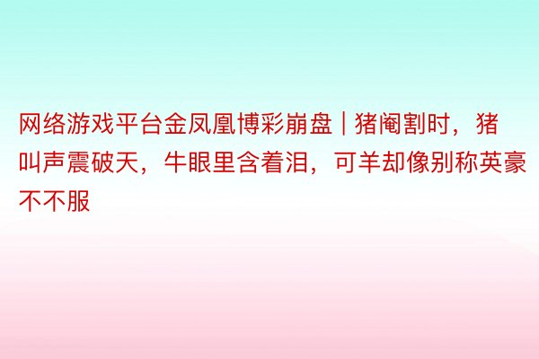 网络游戏平台金凤凰博彩崩盘 | 猪阉割时，猪叫声震破天，牛眼里含着泪，可羊却像别称英豪不不服