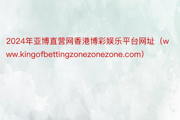 2024年亚博直营网香港博彩娱乐平台网址（www.kingofbettingzonezonezone.com）
