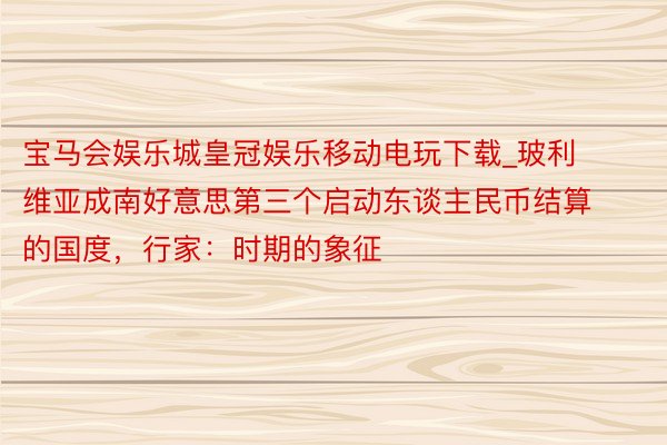 宝马会娱乐城皇冠娱乐移动电玩下载_玻利维亚成南好意思第三个启动东谈主民币结算的国度，行家：时期的象征