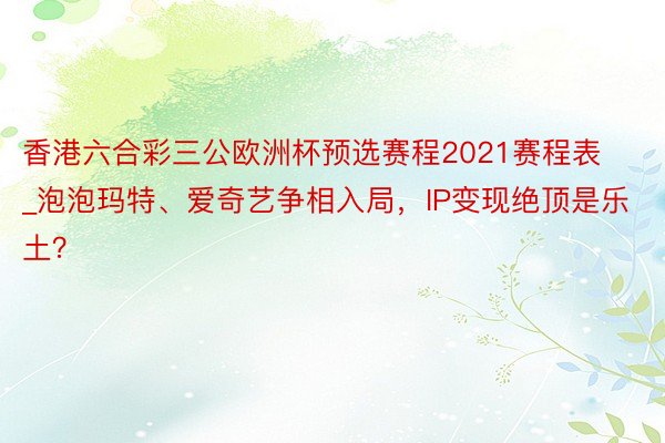 香港六合彩三公欧洲杯预选赛程2021赛程表_泡泡玛特、爱奇艺争相入局，IP变现绝顶是乐土？