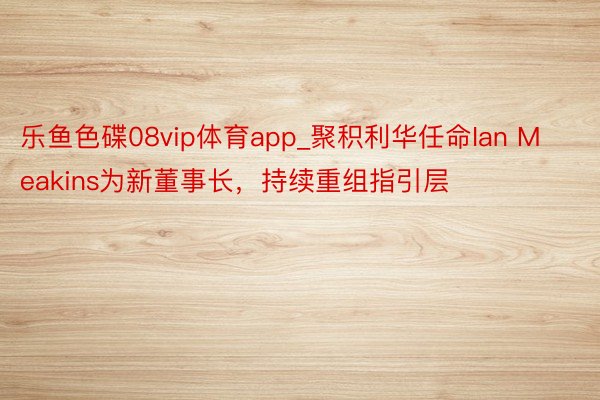 乐鱼色碟08vip体育app_聚积利华任命Ian Meakins为新董事长，持续重组指引层