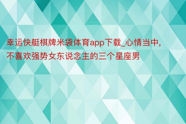 幸运快艇棋牌米袋体育app下载_心情当中, 不喜欢强势女东说念主的三个星座男