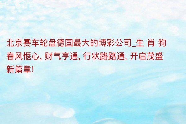 北京赛车轮盘德国最大的博彩公司_生 肖 狗春风惬心, 财气亨通, 行状路路通, 开启茂盛新篇章!