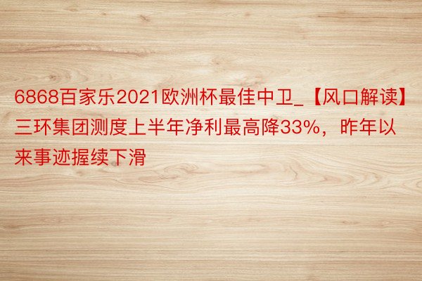 6868百家乐2021欧洲杯最佳中卫_【风口解读】三环集团测度上半年净利最高降33%，昨年以来事迹握续下滑