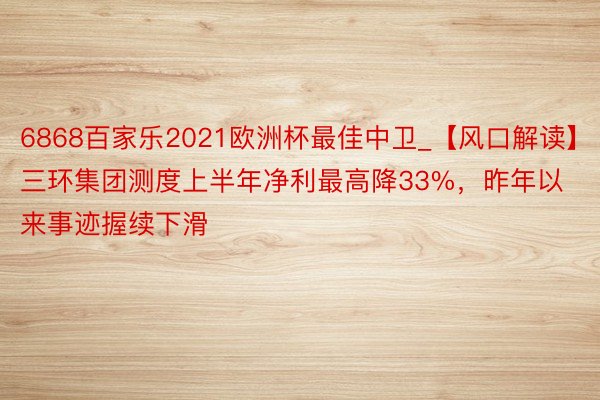 6868百家乐2021欧洲杯最佳中卫_【风口解读】三环集团测度上半年净利最高降33%，昨年以来事迹握续下滑