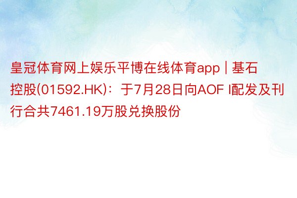 皇冠体育网上娱乐平博在线体育app | 基石控股(01592.HK)：于7月28日向AOF I配发及刊行合共7461.19万股兑换股份