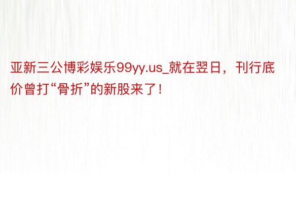 亚新三公博彩娱乐99yy.us_就在翌日，刊行底价曾打“骨折”的新股来了！