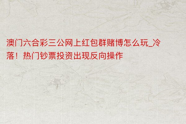 澳门六合彩三公网上红包群赌博怎么玩_冷落！热门钞票投资出现反向操作