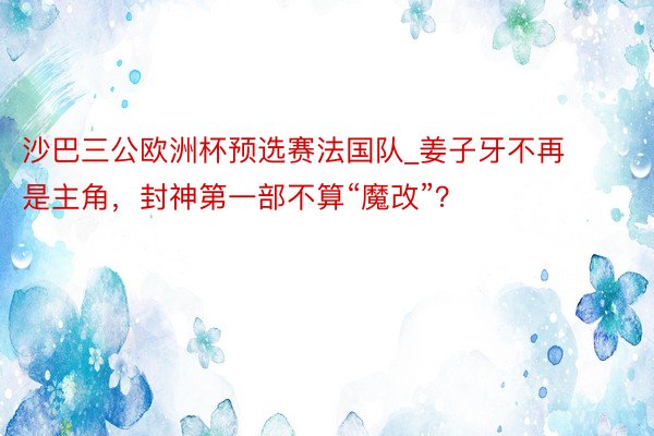 沙巴三公欧洲杯预选赛法国队_姜子牙不再是主角，封神第一部不算“魔改”？