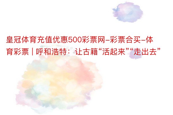 皇冠体育充值优惠500彩票网-彩票合买-体育彩票 | 呼和浩特：让古籍“活起来”“走出去”