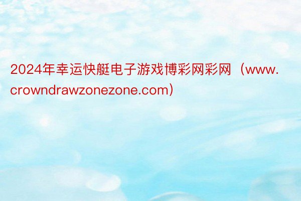 2024年幸运快艇电子游戏博彩网彩网（www.crowndrawzonezone.com）