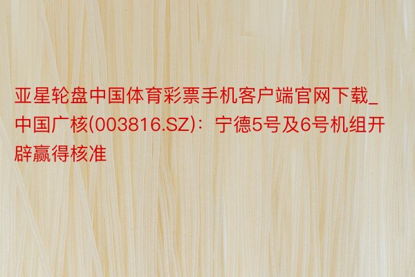 亚星轮盘中国体育彩票手机客户端官网下载_中国广核(003816.SZ)：宁德5号及6号机组开辟赢得核准