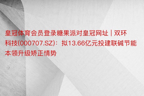 皇冠体育会员登录糖果派对皇冠网址 | 双环科技(000707.SZ)：拟13.66亿元投建联碱节能本领升级矫正情势