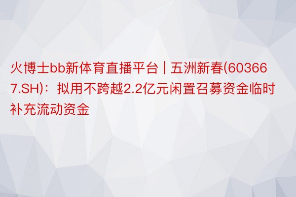 火博士bb新体育直播平台 | 五洲新春(603667.SH)：拟用不跨越2.2亿元闲置召募资金临时补充流动资金