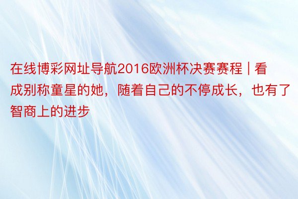 在线博彩网址导航2016欧洲杯决赛赛程 | 看成别称童星的她，随着自己的不停成长，也有了智商上的进步