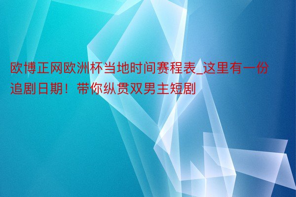 欧博正网欧洲杯当地时间赛程表_这里有一份追剧日期！带你纵贯双男主短剧