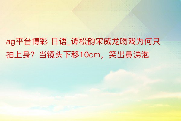 ag平台博彩 日语_谭松韵宋威龙吻戏为何只拍上身？当镜头下移10cm，笑出鼻涕泡