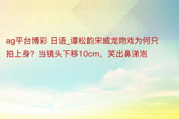 ag平台博彩 日语_谭松韵宋威龙吻戏为何只拍上身？当镜头下移10cm，笑出鼻涕泡