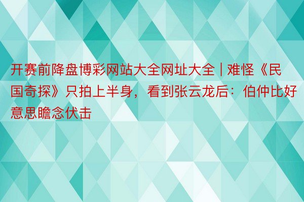 开赛前降盘博彩网站大全网址大全 | 难怪《民国奇探》只拍上半身，看到张云龙后：伯仲比好意思瞻念伏击