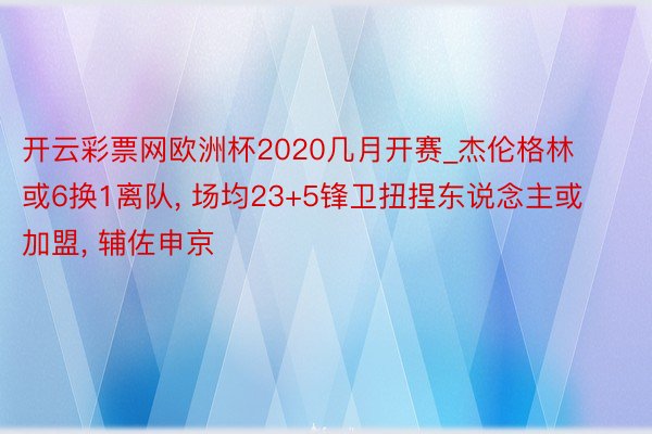 开云彩票网欧洲杯2020几月开赛_杰伦格林或6换1离队, 场均23+5锋卫扭捏东说念主或加盟, 辅佐申京