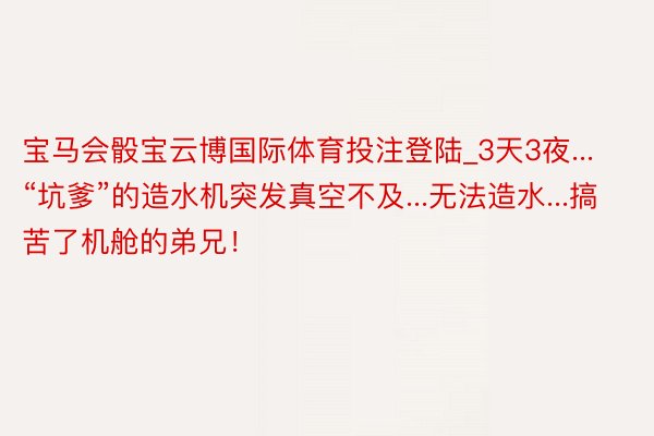 宝马会骰宝云博国际体育投注登陆_3天3夜...“坑爹”的造水机突发真空不及...无法造水...搞苦了机舱的弟兄！