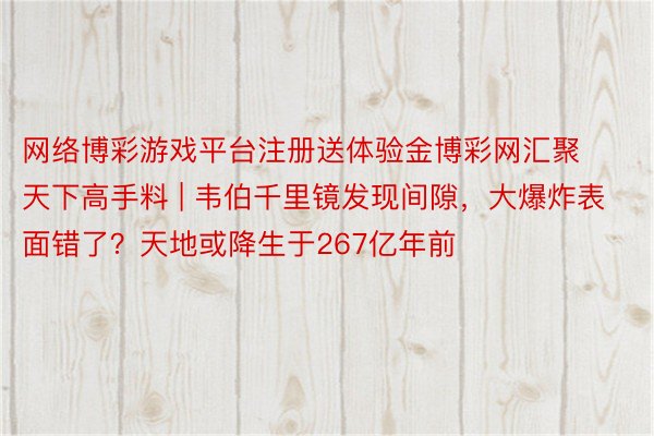 网络博彩游戏平台注册送体验金博彩网汇聚天下高手料 | 韦伯千里镜发现间隙，大爆炸表面错了？天地或降生于267亿年前