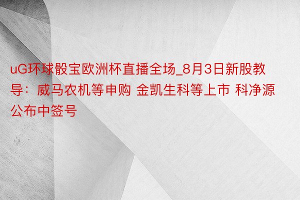 uG环球骰宝欧洲杯直播全场_8月3日新股教导：威马农机等申购 金凯生科等上市 科净源公布中签号