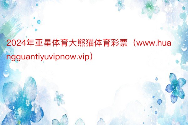 2024年亚星体育大熊猫体育彩票（www.huangguantiyuvipnow.vip）