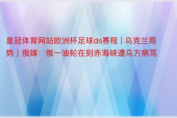 皇冠体育网站欧洲杯足球ds赛程 | 乌克兰局势｜俄媒：俄一油轮在刻赤海峡遭乌方病笃