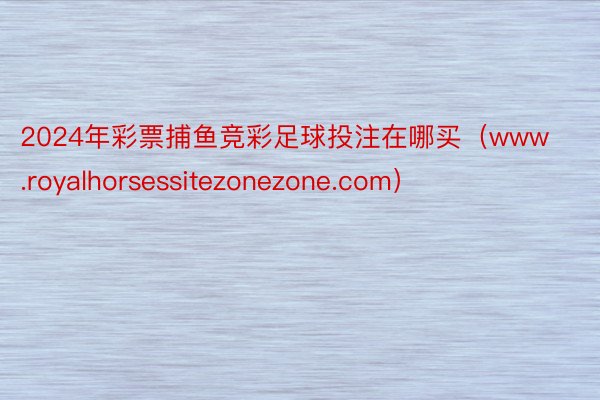 2024年彩票捕鱼竞彩足球投注在哪买（www.royalhorsessitezonezone.com）