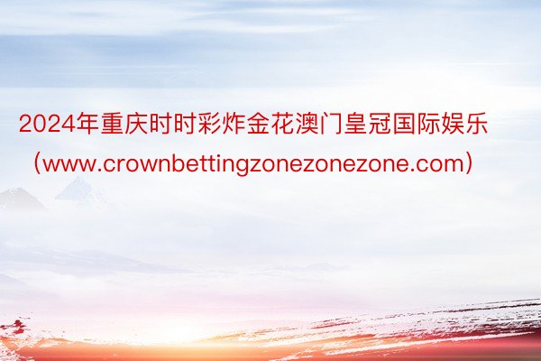 2024年重庆时时彩炸金花澳门皇冠国际娱乐（www.crownbettingzonezonezone.com）
